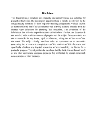 Disclaimer
This document does not claim any originality and cannot be used as a substitute for
prescribed textbooks. The information presented here is merely a collection by the
subject faculty members for their respective teaching assignments. Various sources
as mentioned at the end of the document as well as freely available material from the
internet were consulted for preparing this document. The ownership of the
information lies with the respective authors or institutions. Further, this document is
not intended to be used for commercial purpose and the subject faculty members are
not accountable for any issues, legal or otherwise, arising out of the use of this
document. The subject faculty members make no representations or warranties
concerning the accuracy or completeness of the contents of this document and
specifically disclaim any implied warranties of merchantability or fitness for a
particular purpose. The subject faculty members shall be liable for any loss of profit
or any other commercial damages, including but not limited to special, incidental,
consequential, or other damages.
 