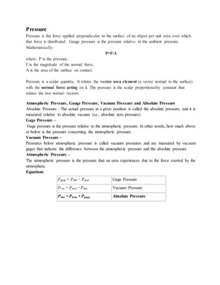 Pressure
Pressure is the force applied perpendicular to the surface of an object per unit area over which
that force is distributed. Gauge pressure is the pressure relative to the ambient pressure.
Mathematically:
P=F/A
where: P is the pressure,
F is the magnitude of the normal force,
A is the area of the surface on contact.
Pressure is a scalar quantity. It relates the vector area element (a vector normal to the surface)
with the normal force acting on it. The pressure is the scalar proportionality constant that
relates the two normal vectors:
Atmospheric Pressure, Gauge Pressure, Vacuum Pressure and Absolute Pressure
Absolute Pressure - The actual pressure at a given position is called the absolute pressure, and it is
measured relative to absolute vacuum (i.e., absolute zero pressure).
Gage Pressure –
Gage pressure is the pressure relative to the atmospheric pressure. In other words, how much above
or below is the pressure concerning the atmospheric pressure.
Vacuum Pressure –
Pressures below atmospheric pressure is called vacuum pressures and are measured by vacuum
gages that indicate the difference between the atmospheric pressure and the absolute pressure.
Atmospheric Pressure –
The atmospheric pressure is the pressure that an area experiences due to the force exerted by the
atmosphere.
Equations
Pgage = Pabs − Patm Gage Pressure
Pvac = Patm − Pabs Vacuum Pressure
Pabs = Patm + Pgage Absolute Pressure
 