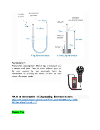 Anemometers
Anemometers are completely different type of instrument used
to measure wind speed. There are several different types, but
the most common—the cup anemometer—takes the
measurement by recording the number of times the wind
rotates a fan-shaped device.
MCQ of Introduction of Engineering Thermodynamics
https://www.youtube.com/watch?v=FnuVNP27Jys&list=PLdoIhVhbPQV6nSJ-
jhlsJ9b6gwfd4tsGx&index=17
Thank You
 