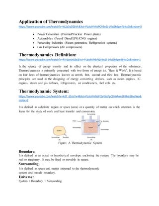 Application of Thermodynamics
https://www.youtube.com/watch?v=kL2p5yD2bVk&list=PLdoIhVhbPQV6nSJ-jhlsJ9b6gwfd4tsGx&index=3
 Power Generation (Thermal/Nuclear Power plants)
 Automobiles (Petrol/ Diesel/LPG/CNG engines)
 Processing Industries (Steam generation, Refrigeration systems)
 Gas Compressors (Air compressors)
Thermodynamics Definition:
https://www.youtube.com/watch?v=RIV1aejnG6s&list=PLdoIhVhbPQV6nSJ-jhlsJ9b6gwfd4tsGx&index=1
Is the science of energy transfer and its effect on the physical properties of the substance.
Thermodynamics is primarily concerned with two forms of energy i.e. "Heat & Work". It is based
on four laws of thermodynamics known as zeroth, first, second and third law. Thermodynamic
principles are used in the designing of energy converting devices, such as steam engines, IC.
engines, steam and gas turbines, refrigerators, air conditioners, fuel cells etc.
Thermodynamic System:
https://www.youtube.com/watch?v=KdT_6Ssb7w4&list=PLdoIhVhbPQV45qPpCDHaMm5FRMy9BvdWo&
index=2
It is defined as a definite region or space (area) or a quantity of matter on which attention is the
focus for the study of work and heat transfer and conversion.
Figure: A Thermodynamic System
Boundary:
It is defined as an actual or hypothetical envelope enclosing the system. The boundary may be
real or imaginary. It may be fixed or movable in nature.
Surrounding :
It is defined as space and matter extremal to the thermodynamic
system and outside boundary.
Universe:
System + Boundary + Surrounding
 