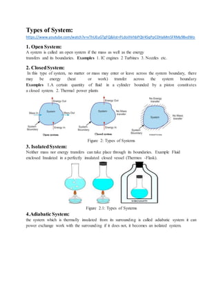 Types of System:
https://www.youtube.com/watch?v=vThUEuGTgFQ&list=PLdoIhVhbPQV45qPpCDHaMm5FRMy9BvdWo
1. Open System:
A system is called an open system if the mass as well as the energy
transfers and its boundaries. Examples 1. IC engines 2 Turbines 3. Nozzles etc.
2. ClosedSystem:
In this type of system, no matter or mass may enter or leave across the system boundary, there
may be energy (heat or work) transfer across the system boundary
Examples 1.A certain quantity of fluid in a cylinder bounded by a piston constitutes
a closed system. 2. Thermal power plants
Figure 2: Types of Systems
3. IsolatedSystem:
Neither mass nor energy transfers can take place through its boundaries. Example Fluid
enclosed Insulated in a perfectly insulated closed vessel (Thermos -Flask).
Figure 2.1: Types of Systems
4.Adiabatic System:
the system which is thermally insulated from its surrounding is called adiabatic system it can
power exchange work with the surrounding if it does not, it becomes an isolated system.
 