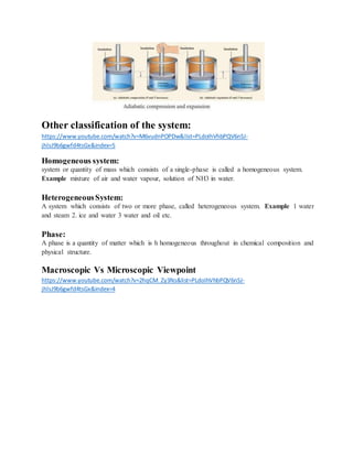 Other classification of the system:
https://www.youtube.com/watch?v=M6vudnPOPDw&list=PLdoIhVhbPQV6nSJ-
jhlsJ9b6gwfd4tsGx&index=5
Homogeneous system:
system or quantity of mass which consists of a single-phase is called a homogeneous system.
Example mixture of air and water vapour, solution of NH3 in water.
HeterogeneousSystem:
A system which consists of two or more phase, called heterogeneous system. Example 1 water
and steam 2. ice and water 3 water and oil etc.
Phase:
A phase is a quantity of matter which is h homogeneous throughout in chemical composition and
physical structure.
Macroscopic Vs Microscopic Viewpoint
https://www.youtube.com/watch?v=2hqCM_Zy3Ns&list=PLdoIhVhbPQV6nSJ-
jhlsJ9b6gwfd4tsGx&index=4
 
