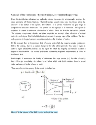 Conceptof the continuum - thermodynamics, MechanicalEngineering
Even the simplification of matter into molecules, atoms, electrons, etc. is too complex a picture for
many problems of thermodynamics. Thermodynamics doesn't make any hypotheses about the
structure of the matter of the system. The volumes of a system considered are quite large as
compared to molecular dimensions. The system can be regarded as a continuum. The system is
supposed to contain a continuous distribution of matter. There are no voids and cavities present.
The pressure, temperature, density and other properties are average values of action of several
molecules and atoms. This kind of idealization is a must for solving most of the problems. The laws
and concepts of thermodynamics are not dependent on the structure of matter.
By this concept, there is the minimum limit of volume up to which the property remains continuum.
Below this volume, there is a sudden change in the value of the property. This type of region is
called a region of discrete particles and the region for which the property are maintain is called a
region of the continuum. The volume up to which continuum properties are maintained is called as
continuum limit.
For Example: If we measure the density of a substance for a large volume (ν1), the value of density
is(ρ1). If we go on reducing the volume by v', below which ratio äm/äv deviates from its actual
value and value of äm/äv is large or small.
Thus according to this concept design could be defined as:
Here Δ is the volume of the fluid element and m is the mass.
 