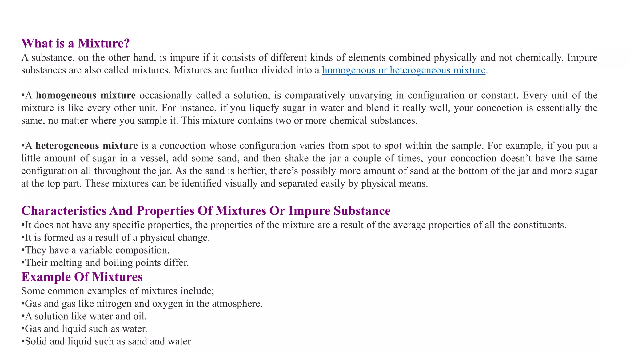 What is a Mixture?
A substance, on the other hand, is impure if it consists of different kinds of elements combined physically and not chemically. Impure
substances are also called mixtures. Mixtures are further divided into a homogenous or heterogeneous mixture.
•A homogeneous mixture occasionally called a solution, is comparatively unvarying in configuration or constant. Every unit of the
mixture is like every other unit. For instance, if you liquefy sugar in water and blend it really well, your concoction is essentially the
same, no matter where you sample it. This mixture contains two or more chemical substances.
•A heterogeneous mixture is a concoction whose configuration varies from spot to spot within the sample. For example, if you put a
little amount of sugar in a vessel, add some sand, and then shake the jar a couple of times, your concoction doesn’t have the same
configuration all throughout the jar. As the sand is heftier, there’s possibly more amount of sand at the bottom of the jar and more sugar
at the top part. These mixtures can be identified visually and separated easily by physical means.
Characteristics And Properties Of Mixtures Or Impure Substance
•It does not have any specific properties, the properties of the mixture are a result of the average properties of all the constituents.
•It is formed as a result of a physical change.
•They have a variable composition.
•Their melting and boiling points differ.
Example Of Mixtures
Some common examples of mixtures include;
•Gas and gas like nitrogen and oxygen in the atmosphere.
•A solution like water and oil.
•Gas and liquid such as water.
•Solid and liquid such as sand and water
 