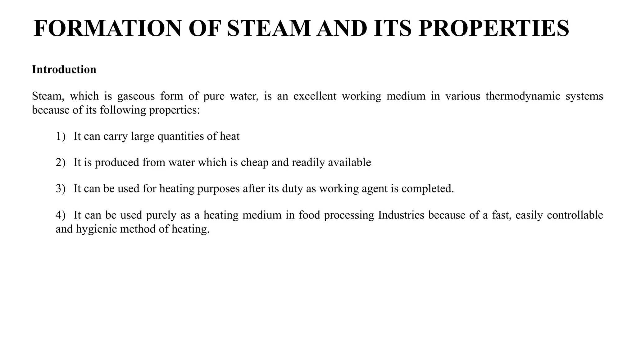 Introduction
Steam, which is gaseous form of pure water, is an excellent working medium in various thermodynamic systems
because of its following properties:
1) It can carry large quantities of heat
2) It is produced from water which is cheap and readily available
3) It can be used for heating purposes after its duty as working agent is completed.
4) It can be used purely as a heating medium in food processing Industries because of a fast, easily controllable
and hygienic method of heating.
FORMATION OF STEAM AND ITS PROPERTIES
 
