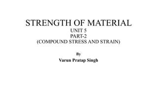 STRENGTH OF MATERIAL
UNIT 5
PART-2
(COMPOUND STRESS AND STRAIN)
By
Varun Pratap Singh
 