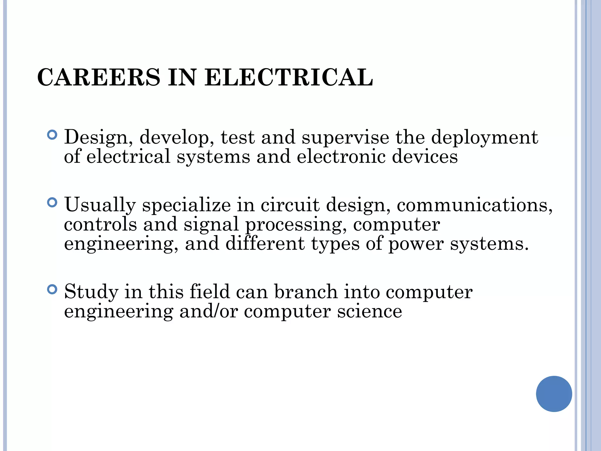 CAREERS IN ELECTRICAL
 Design, develop, test and supervise the deployment
of electrical systems and electronic devices
 Usually specialize in circuit design, communications,
controls and signal processing, computer
engineering, and different types of power systems.
 Study in this field can branch into computer
engineering and/or computer science
 