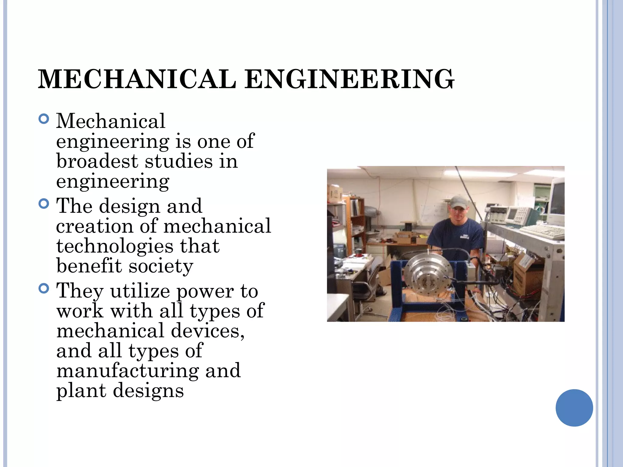 MECHANICAL ENGINEERING
 Mechanical
engineering is one of
broadest studies in
engineering
 The design and
creation of mechanical
technologies that
benefit society
 They utilize power to
work with all types of
mechanical devices,
and all types of
manufacturing and
plant designs
 