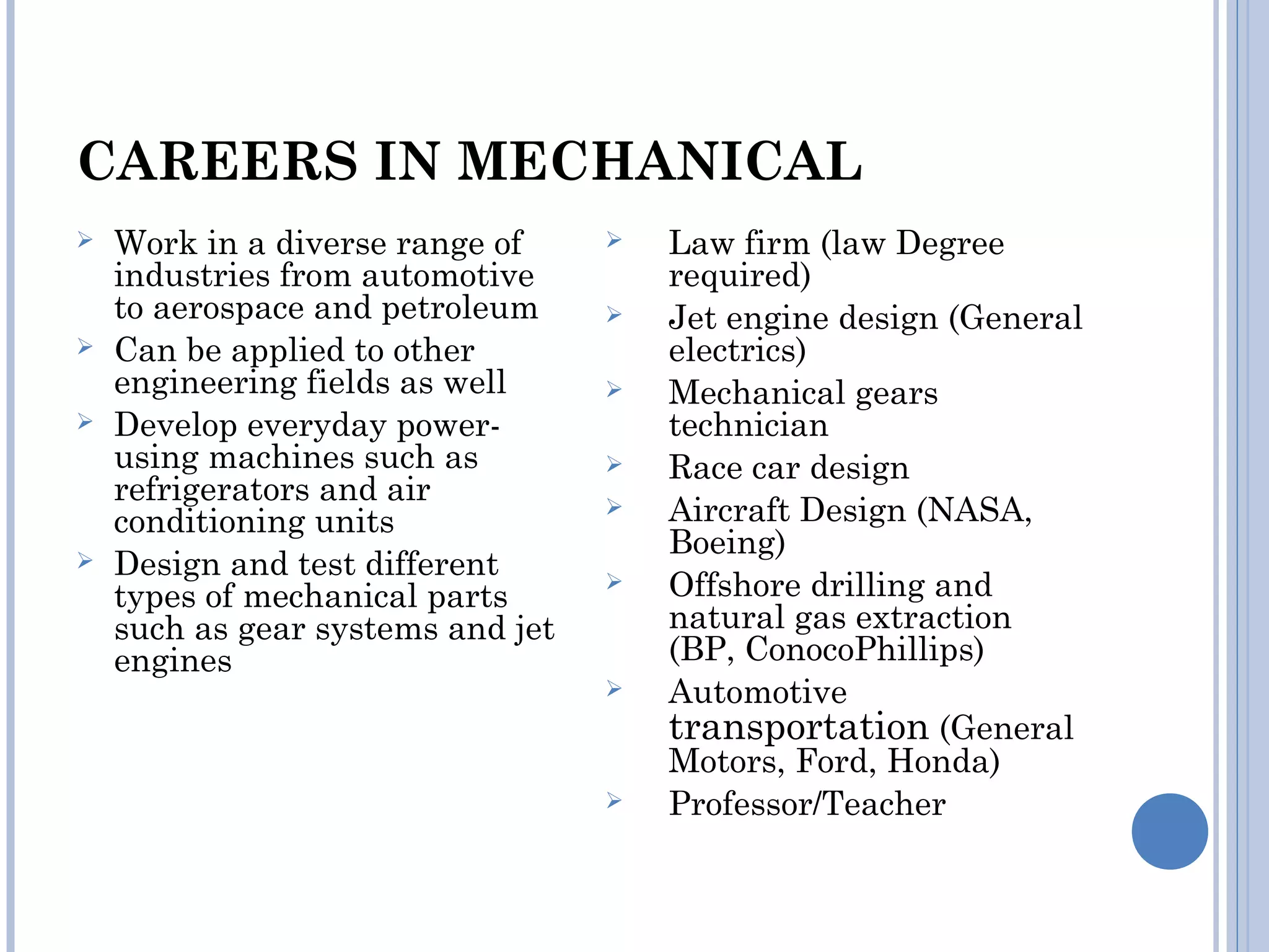 CAREERS IN MECHANICAL
 Work in a diverse range of
industries from automotive
to aerospace and petroleum
 Can be applied to other
engineering fields as well
 Develop everyday power-
using machines such as
refrigerators and air
conditioning units
 Design and test different
types of mechanical parts
such as gear systems and jet
engines
 Law firm (law Degree
required)
 Jet engine design (General
electrics)
 Mechanical gears
technician
 Race car design
 Aircraft Design (NASA,
Boeing)
 Offshore drilling and
natural gas extraction
(BP, ConocoPhillips)
 Automotive
transportation (General
Motors, Ford, Honda)
 Professor/Teacher
 