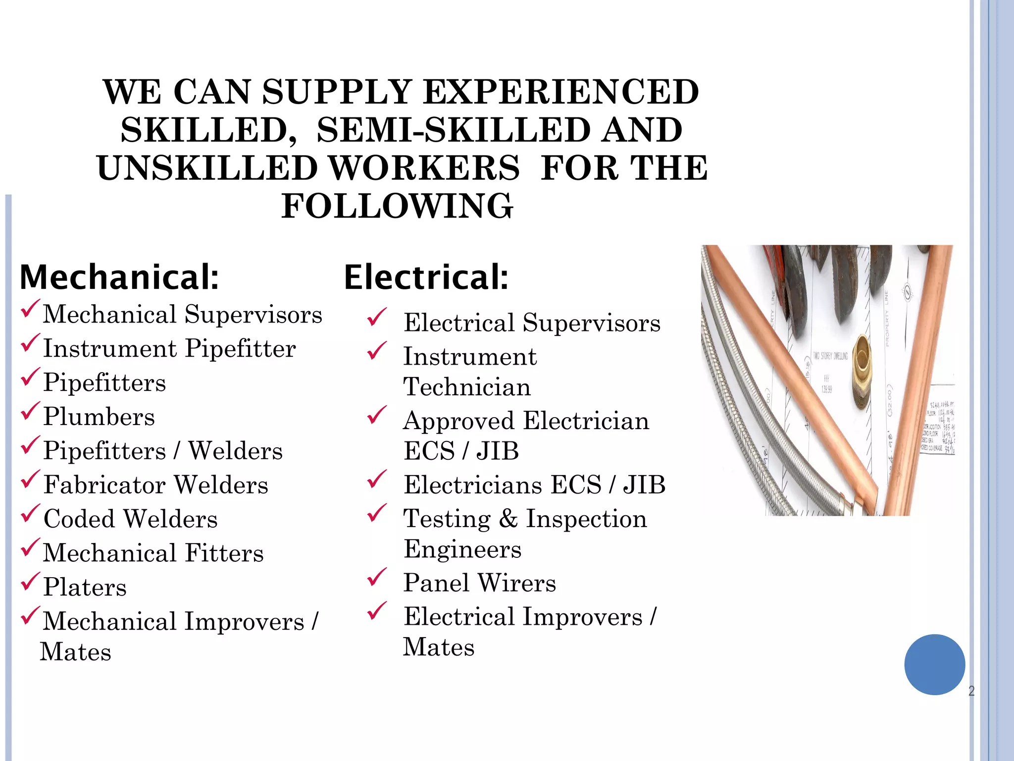 2
Mechanical Supervisors
Instrument Pipefitter
Pipefitters
Plumbers
Pipefitters / Welders
Fabricator Welders
Coded Welders
Mechanical Fitters
Platers
Mechanical Improvers /
Mates
Mechanical: Electrical:
 Electrical Supervisors
 Instrument
Technician
 Approved Electrician
ECS / JIB
 Electricians ECS / JIB
 Testing & Inspection
Engineers
 Panel Wirers
 Electrical Improvers /
Mates
WE CAN SUPPLY EXPERIENCED
SKILLED, SEMI-SKILLED AND
UNSKILLED WORKERS FOR THE
FOLLOWING
 