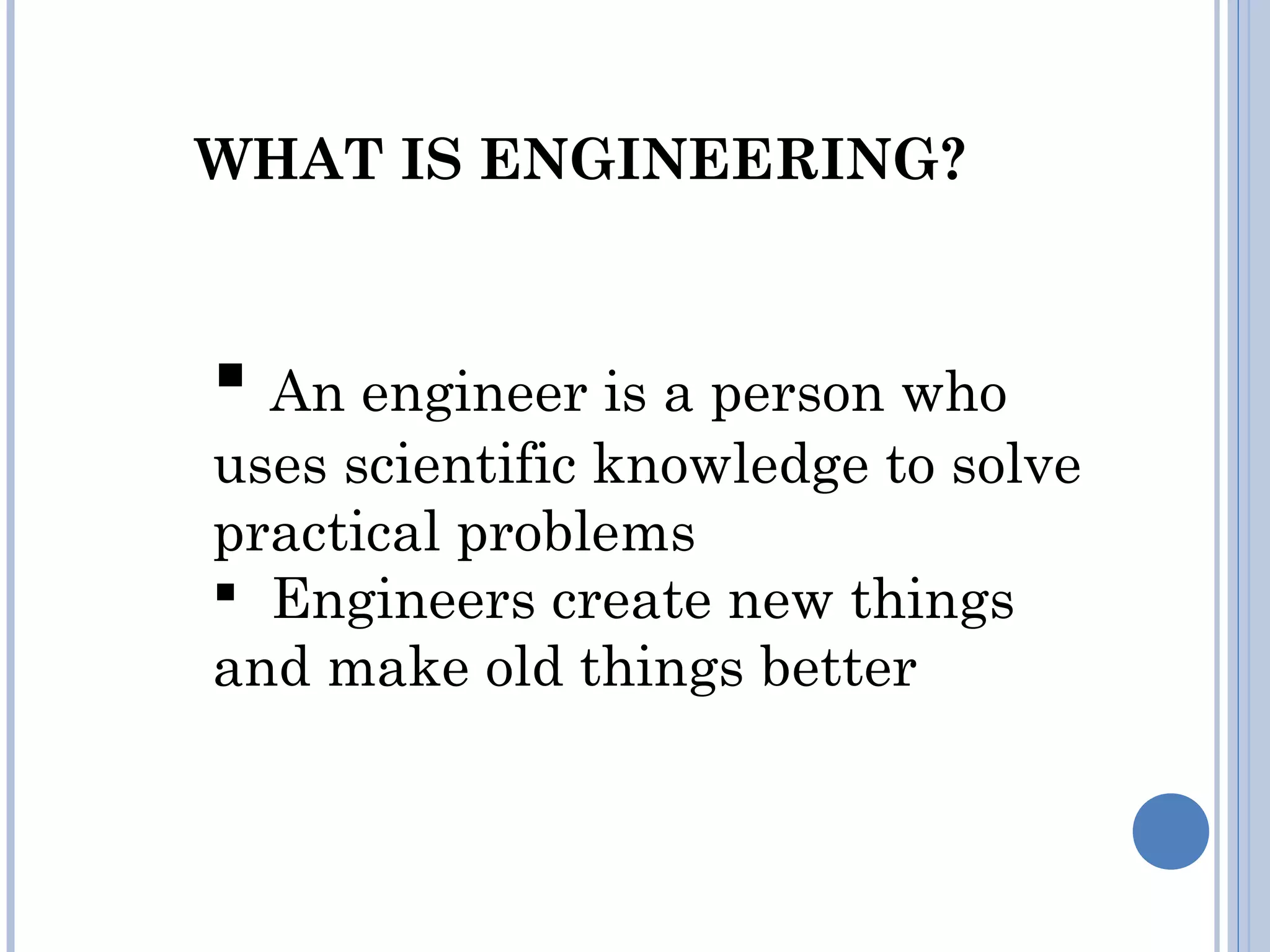 WHAT IS ENGINEERING?
 An engineer is a person who
uses scientific knowledge to solve
practical problems
  Engineers create new things
and make old things better
 