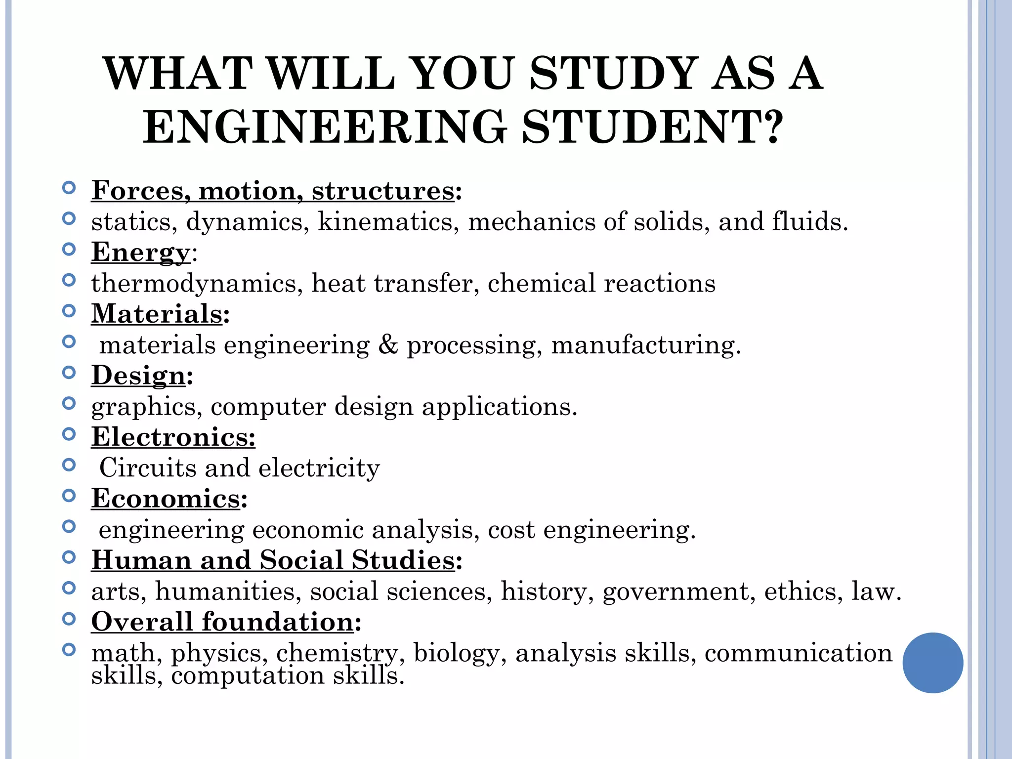 WHAT WILL YOU STUDY AS A
ENGINEERING STUDENT?
 Forces, motion, structures:
 statics, dynamics, kinematics, mechanics of solids, and fluids.
 Energy:
 thermodynamics, heat transfer, chemical reactions
 Materials:
 materials engineering & processing, manufacturing.
 Design:
 graphics, computer design applications.
 Electronics:
 Circuits and electricity
 Economics:
 engineering economic analysis, cost engineering.
 Human and Social Studies:
 arts, humanities, social sciences, history, government, ethics, law.
 Overall foundation:
 math, physics, chemistry, biology, analysis skills, communication
skills, computation skills.
 