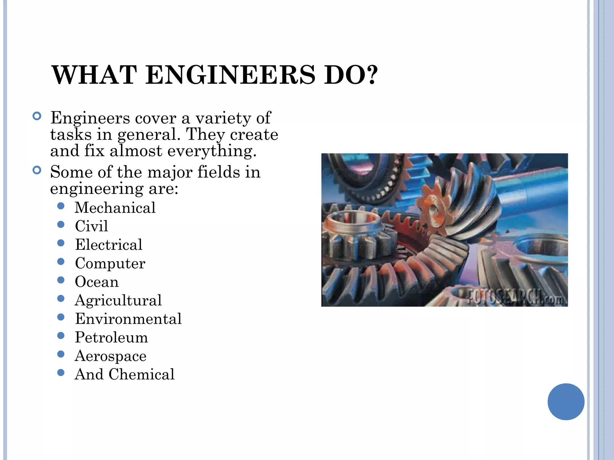 WHAT ENGINEERS DO?
 Engineers cover a variety of
tasks in general. They create
and fix almost everything.
 Some of the major fields in
engineering are:
 Mechanical
 Civil
 Electrical
 Computer
 Ocean
 Agricultural
 Environmental
 Petroleum
 Aerospace
 And Chemical
 