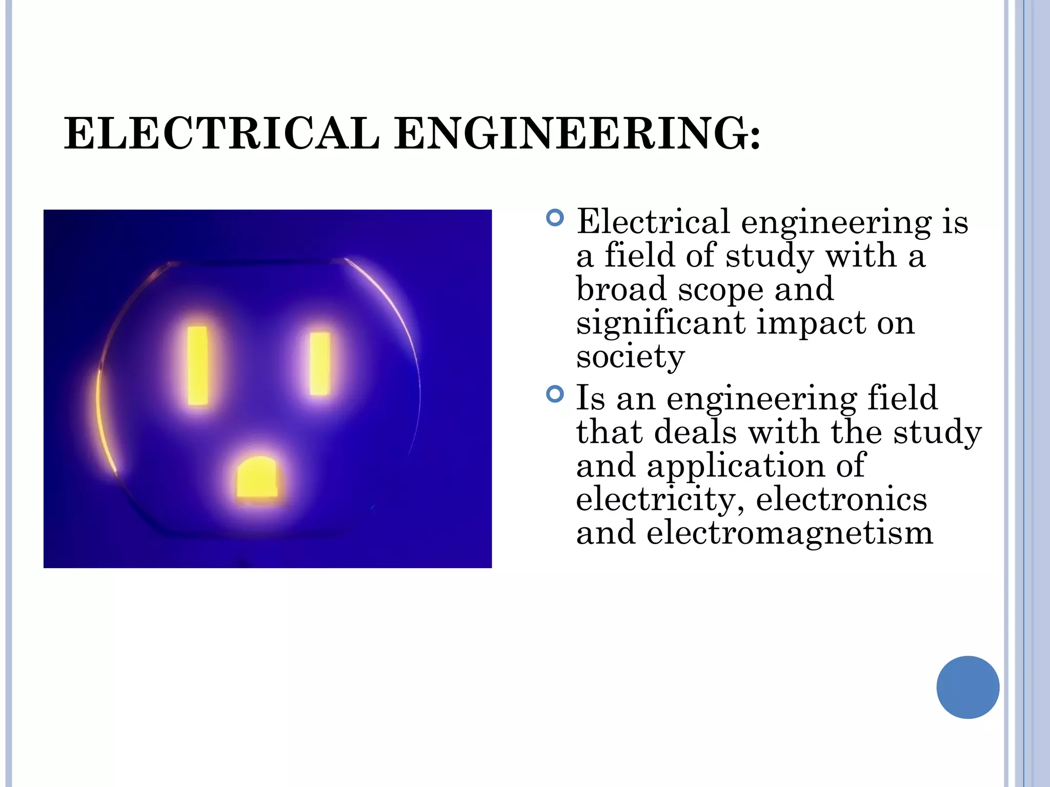 ELECTRICAL ENGINEERING:
 Electrical engineering is
a field of study with a
broad scope and
significant impact on
society
 Is an engineering field
that deals with the study
and application of
electricity, electronics
and electromagnetism
 