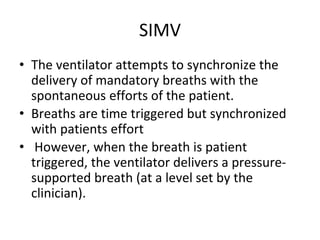 SIMV
• The ventilator attempts to synchronize the
delivery of mandatory breaths with the
spontaneous efforts of the patient.
• Breaths are time triggered but synchronized
with patients effort
• However, when the breath is patient
triggered, the ventilator delivers a pressure-
supported breath (at a level set by the
clinician).
 