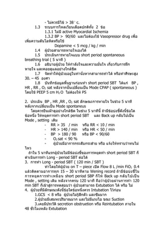- ไม่ควรมีไข้ > 38
c.
1.3 ระบบการไหลเวียนเลือดปกติทั้ง 2 ข้อ
1.3.1 ไม่มี active Myocardial Ischemia
1.3.2 BP > 90/60 และไม่ต้องใช้ Vasopressor drug เพื่อ
เพิ่มความดันโลหิตหรือใช้
Dopamine < 5 mcg / kg / min
1.4 ผู้ป่วยสามารถหายใจเองได้
1.5 ประเมินการหายใจแบบ short period spontaneous
breathing trial ( 5 นาที )
1.6 อธิบายผู้ป่วย ให้กำาลังใจและความมั่นใจ เกี่ยวกับการฝึก
หายใจ และคอยดูแลอย่างใกล้ชิด
1.7 จัดท่าให้ผู้ป่วยอยู่ในท่านั่งหากสามารถทำาได้ หรือท่าศีรษะสูง
30. – 45 องศา
1.8 บันทึกข้อมูลพื้นฐานก่อนทำา short period SBT ได้แก่ BP ,
HR , RR , O2 sat หลังจากนั้นเปลี่ยนเป็น Mode CPAP ( spontaneous )
โดยใช้ PEEP 5 cm H2 O ไม่ต้องให้ PS
2. ประเมิน BP , HR ,RR , O2 sat ลักษณะการหายใจ ในช่วง 5 นาที
หลังจากเปลี่ยนเป็น Mode spontaneus
โดยควรยืนเฝ้าดูอย่างใกล้ชิด ในช่วง 5 นาทีนี้ ถ้ามีข้อบ่งชี้ดังนี้ข้อใด
ข้อหนึ่ง ให้หยุดการทำา short period SBT และ Back up กลับไปเป็น
Mode , setting เดิม
- RR > 35 / min หรือ RR < 10 / min
- HR > 140 / min หรือ HR < 50 / min
- BP > 180 / 90 หรือ BP < 90/60
- O2 sat < 90 %
- ผู้ป่วยมีอาการกระสับกระส่าย หรือ แจ้งให้ทราบว่าทนไม่
ไหว
ถ้าใน 5 นาทีแรกผู้ป่วยไม่มีข้อบ่งชี้ของการหยุดทำา short period SBT ก็
ดำาเนินการทำา Long - period SBT ต่อได้
3. การทำา Long - period SBT ( 120 min / SBT )
ทำาโดยให้ผู้ป่วย on T – piece เปิด Flow 8 L /min FiO2 0.4
แล้วติดตามอาการทุก 15 – 30 นาทีตาม Wening record ถ้ามีข้อบ่งชี้ใน
การหยุดการทำา เหมือน short period SBP ก็ให้ Back up กลับไปเป็น
Mode , setting เดิม หลังจากครบ 120 นาที ถือว่าผู้ป่วยผ่านการทำา 120
min SBT ก็เข้าสู่การทดสอบว่า ผู้ป่วยสามารถ Extubation ได้ หรือ ไม่
4. ผู้ป่วยที่มีลักษณะดังนี้ข้อใดข้อหนึ่งควร Intubation ไว้ก่อน
1.GCS < 8 หรือ ผู้ป่วยไม่รู้สึกตัว และซึมมาก
2.ผู้ป่วยมีเสมหะปริมาณมาก และไม่มีแรงไอ ขณะ Suction
3.เคยมีประวัติ secretion obstruetion หรือ Reintubation ภายใน
48 ชั่วโมงหลัง Extubation
 