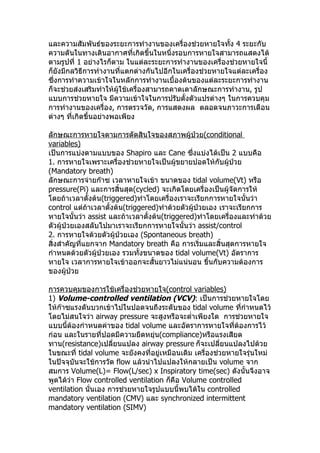 และความสัมพันธ์ของระยะการทำางานของเครื่องช่วยหายใจทั้ง 4 ระยะกับ
ความดันในทางเดินอากาศที่เกิดขึ้นในหนึ่งรอบการหายใจสามารถแสดงได้
ตามรูปที่ 1 อย่างไรก็ตาม ในแต่ละระยะการทำางานของเครื่องช่วยหายใจนี้
ก็ยังมีกลวิธีการทำางานที่แตกต่างกันไปอีกในเครื่องช่วยหายใจแต่ละเครื่อง
ซึ่งการทำาความเข้าใจในหลักการทำางานเบื้องต้นของแต่ละระยะการทำางาน
ก็จะช่วยส่งเสริมทำาให้ผู้ใช้เครื่องสามารถคาดเดาลักษณะการทำางาน, รูป
แบบการช่วยหายใจ มีความเข้าใจในการปรับตั้งตัวแปรต่างๆ ในการควบคุม
การทำางานของเครื่อง, การตรวจวัด, การแสดงผล ตลอดจนภาวะการเตือน
ต่างๆ ที่เกิดขึ้นอย่างพอเพียง
ลักษณะการหายใจตามการตัดสินใจของสภาพผู้ป่วย(conditional
variables)
เป็นการแบ่งตามแบบของ Shapiro และ Cane ซึ่งแบ่งได้เป็น 2 แบบคือ
1. การหายใจเพราะเครื่องช่วยหายใจเป็นผู้ขยายปอดให้กับผู้ป่วย
(Mandatory breath)
ลักษณะการจ่ายก๊าซ เวลาหายใจเข้า ขนาดของ tidal volume(Vt) หรือ
pressure(Pi) และการสิ้นสุด(cycled) จะเกิดโดยเครื่องเป็นผู้จัดการให้
โดยถ้าเวลาตั้งต้น(triggered)ทำาโดยเครื่องเราจะเรียกการหายใจนั้นว่า
control แต่ถ้าเวลาตั้งต้น(triggered)ทำาด้วยตัวผู้ป่วยเอง เราจะเรียกการ
หายใจนั้นว่า assist และถ้าเวลาตั้งต้น(triggered)ทำาโดยเครื่องและทำาด้วย
ตัวผู้ป่วยเองสลับไปมาเราจะเรียกการหายใจนั้นว่า assist/control
2. การหายใจด้วยตัวผู้ป่วยเอง (Spontaneous breath)
สิ่งสำาคัญที่แยกจาก Mandatory breath คือ การเริ่มและสิ้นสุดการหายใจ
กำาหนดด้วยตัวผู้ป่วยเอง รวมทั้งขนาดของ tidal volume(Vt) อัตราการ
หายใจ เวลาการหายใจเข้าออกจะสั้นยาวไม่แน่นอน ขึ้นกับความต้องการ
ของผู้ป่วย
การควบคุมของการใช้เครื่องช่วยหายใจ(control variables)
1) Volume-controlled ventilation (VCV): เป็นการช่วยหายใจโดย
ให้ก๊าซแรงดันบวกเข้าไปในปอดจนถึงระดับของ tidal volume ที่กำาหนดไว้
โดยไม่สนใจว่า airway pressure จะสูงหรือจะตำ่าเพียงใด การช่วยหายใจ
แบบนี้ต้องกำาหนดค่าของ tidal volume และอัตราการหายใจที่ต้องการไว้
ก่อน และในรายที่ปอดมีความยืดหยุ่น(compliance)หรือแรงเสียด
ทาน(resistance)เปลี่ยนแปลง airway pressure ก็จะเปลี่ยนแปลงไปด้วย
ในขณะที่ tidal volume จะยังคงที่อยู่เหมือนเดิม เครื่องช่วยหายใจรุ่นใหม่
ในปัจจุบันจะใช้การวัด flow แล้วนำาไปแปลงให้กลายเป็น volume จาก
สมการ Volume(L)= Flow(L/sec) x Inspiratory time(sec) ดังนั้นจึงอาจ
พูดได้ว่า Flow controlled ventilation ก็คือ Volume controlled
ventilation นั่นเอง การช่วยหายใจรูปแบบนี้พบได้ใน controlled
mandatory ventilation (CMV) และ synchronized intermittent
mandatory ventilation (SIMV)
 