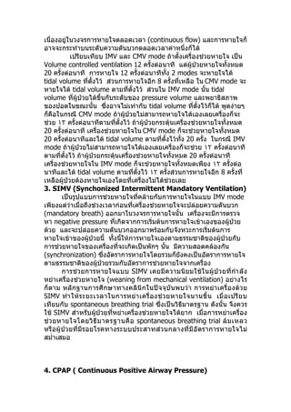 เนื่องอยู่ในวงจรการหายใจตลอดเวลา (continuous flow) และการหายใจก็
อาจจะกระทำาบนระดับความดันบวกตลอดเวลาค่าหนึ่งก็ได้
เปรียบเทียบ IMV และ CMV mode ถ้าตั้งเครื่องช่วยหายใจ เป็น
Volume controlled ventilation 12 ครั้งต่อนาที แต่ผู้ป่วยหายใจทั้งหมด
20 ครั้งต่อนาที การหายใจ 12 ครั้งต่อนาทีทั้ง 2 modes จะหายใจได้
tidal volume ที่ตั้งไว้ ส่วนการหายใจอีก 8 ครั้งที่เหลือ ใน CMV mode จะ
หายใจได้ tidal volume ตามที่ตั้งไว้ ส่วนใน IMV mode นั้น tidal
volume ที่ผู้ป่วยได้ขึ้นกับระดับของ pressure volume และพยาธิสภาพ
ของปอดในขณะนั้น ซึ่งอาจไม่เท่ากับ tidal volume ที่ตั้งไว้ก็ได้ พูดง่ายๆ
ก็คือในกรณี CMV mode ถ้าผู้ป่วยไม่สามารถหายใจได้เองเลยเครื่องก็จะ
ช่วย ١٢ ครั้งต่อนาทีตามที่ตั้งไว้ ถ้าผู้ป่วยกระตุ้นเครื่องช่วยหายใจทั้งหมด
20 ครั้งต่อนาที เครื่องช่วยหายใจใน CMV mode ก็จะช่วยหายใจทั้งหมด
20 ครั้งต่อนาทีและได้ tidal volume ตามที่ตั้งไว้ทั้ง 20 ครั้ง ในกรณี IMV
mode ถ้าผู้ป่วยไม่สามารถหายใจได้เองเลยเครื่องก็จะช่วย ١٢ ครั้งต่อนาที
ตามที่ตั้งไว้ ถ้าผู้ป่วยกระตุ้นเครื่องช่วยหายใจทั้งหมด 20 ครั้งต่อนาที
เครื่องช่วยหายใจใน IMV mode ก็จะช่วยหายใจทั้งหมดเพียง ١٢ ครั้งต่อ
นาทีและได้ tidal volume ตามที่ตั้งไว้ ١٢ ครั้งส่วนการหายใจอีก 8 ครั้งที่
เหลือผู้ป่วยต้องหายใจเองโดยที่เครื่องไม่ได้ช่วยเลย
3. SIMV (Synchonized Intermittent Mandatory Ventilation)
เป็นรูปแบบการช่วยหายใจที่คล้ายกับการหายใจในแบบ IMV mode
เพียงแต่ว่าเมื่อถึงช่วงเวลาก่อนที่เครื่องช่วยหายใจจะปล่อยความดันบวก
(mandatory breath) ออกมาในวงจรการหายใจนั้น เครื่องจะมีการตรวจ
หา negative pressure ที่เกิดจากการเริ่มต้นการหายใจเข้าเองของผู้ป่วย
ด้วย และจะปล่อยความดันบวกออกมาพร้อมกับจังหวะการเริ่มต้นการ
หายใจเข้าของผู้ป่วยนี้ ทั้งนี้ให้การหายใจเองตามธรรมชาติของผู้ป่วยกับ
การช่วยหายใจของเครื่องที่จะเกิดเป็นพักๆ นั้น มีความสอดคล้องกัน
(synchronization) ซึ่งอัตราการหายใจโดยรวมก็ยังคงเป็นอัตราการหายใจ
ตามธรรมชาติของผู้ป่วยรวมกับอัตราการช่วยหายใจจากเครื่อง
การช่วยการหายใจแบบ SIMV เคยมีความนิยมใช้ในผู้ป่วยที่กำาลัง
หย่าเครื่องช่วยหายใจ (weaning from mechanical ventilation) อย่างไร
ก็ตาม หลักฐานการศึกษาทางคลินิกในปัจจุบันพบว่า การหย่าเครื่องด้วย
SIMV ทำาให้ระยะเวลาในการหย่าเครื่องช่วยหายใจนานขึ้น เมื่อเปรียบ
เทียบกับ spontaneous breathing trial ซึ่งเป็นวิธีมาตรฐาน ดังนั้น จึงควร
ใช้ SIMV สำาหรับผู้ป่วยที่หย่าเครื่องช่วยหายใจได้ยาก เมื่อการหย่าเครื่อง
ช่วยหายใจโดยวิธีมาตรฐานคือ spontaneous breathing trial ล้มเหลว
หรือผู้ป่วยที่มีรอยโรคทางระบบประสาทส่วนกลางที่มีอัตราการหายใจไม่
สมำ่าเสมอ
4. CPAP ( Continuous Positive Airway Pressure)
 