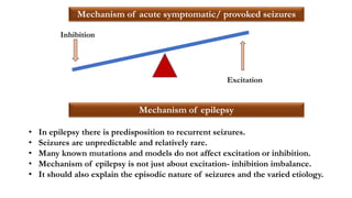 Inhibition
Excitation
Mechanism of acute symptomatic/ provoked seizures
Mechanism of epilepsy
• In epilepsy there is predisposition to recurrent seizures.
• Seizures are unpredictable and relatively rare.
• Many known mutations and models do not affect excitation or inhibition.
• Mechanism of epilepsy is not just about excitation- inhibition imbalance.
• It should also explain the episodic nature of seizures and the varied etiology.
 