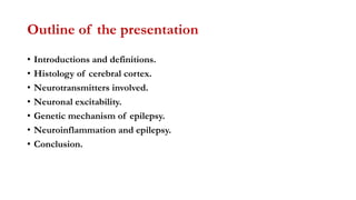Outline of the presentation
• Introductions and definitions.
• Histology of cerebral cortex.
• Neurotransmitters involved.
• Neuronal excitability.
• Genetic mechanism of epilepsy.
• Neuroinflammation and epilepsy.
• Conclusion.
 