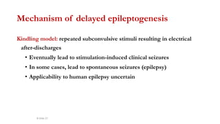 Mechanism of delayed epileptogenesis
Kindling model: repeated subconvulsive stimuli resulting in electrical
after-discharges
• Eventually lead to stimulation-induced clinical seizures
• In some cases, lead to spontaneous seizures (epilepsy)
• Applicability to human epilepsy uncertain
B-Slide 27
 