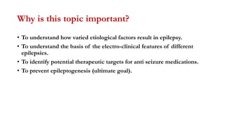 Why is this topic important?
• To understand how varied etiological factors result in epilepsy.
• To understand the basis of the electro-clinical features of different
epilepsies.
• To identify potential therapeutic targets for anti seizure medications.
• To prevent epileptogenesis (ultimate goal).
 