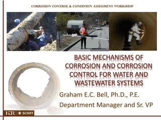 BASIC MECHANISMS OF
CORROSION AND CORROSION
CONTROL FOR WATER AND
WASTEWATER SYSTEMS
Graham E.C. Bell, Ph.D., P.E.
Department Manager and Sr. VP
 