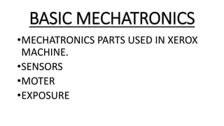 BASIC MECHATRONICS
•MECHATRONICS PARTS USED IN XEROX
MACHINE.
•SENSORS
•MOTER
•EXPOSURE
 