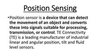 Position Sensing
•Position sensor is a device that can detect
the movement of an object and converts
these into signals suitable for processing,
transmission, or control. TE Connectivity
(TE) is a leading manufacturer of industrial
linear and angular position, tilt and fluid
level sensors.
 