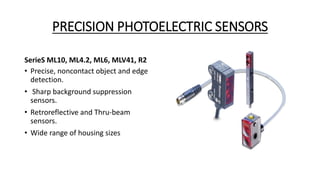 PRECISION PHOTOELECTRIC SENSORS
SerieS ML10, ML4.2, ML6, MLV41, R2
• Precise, noncontact object and edge
detection.
• Sharp background suppression
sensors.
• Retroreflective and Thru-beam
sensors.
• Wide range of housing sizes
 
