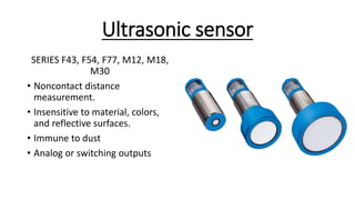 Ultrasonic sensor
SERIES F43, F54, F77, M12, M18,
M30
• Noncontact distance
measurement.
• Insensitive to material, colors,
and reflective surfaces.
• Immune to dust
• Analog or switching outputs
 