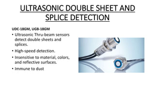 ULTRASONIC DOUBLE SHEET AND
SPLICE DETECTION
UDC-18GM, UGB-18GM
• Ultrasonic Thru-beam sensors
detect double sheets and
splices.
• High-speed detection.
• Insensitive to material, colors,
and reflective surfaces.
• Immune to dust
 