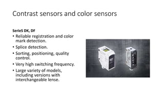 Contrast sensors and color sensors
SerieS DK, DF
• Reliable registration and color
mark detection.
• Splice detection.
• Sorting, positioning, quality
control.
• Very high switching frequency.
• Large variety of models,
including versions with
interchangeable lense.
 