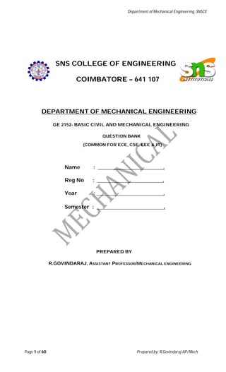 Department of Mechanical Engineering, SNSCE
Page 1 of 60 Prepared by: R.Govindaraj AP/Mech
SNS COLLEGE OF ENGINEERING
COIMBATORE – 641 107
DEPARTMENT OF MECHANICAL ENGINEERING
GE 2152- BASIC CIVIL AND MECHANICAL ENGINEERING
QUESTION BANK
(COMMON FOR ECE, CSE, EEE & IT)
Name : .
Reg No : .
Year : .
Semester : .
PREPARED BY
R.GOVINDARAJ, ASSISTANT PROFESSOR/MECHANICAL ENGINEERING
 