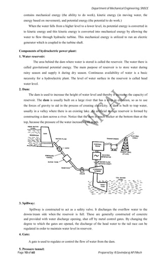 Department of Mechanical Engineering, SNSCE
Page 10 of 60 Prepared by: R.Govindaraj AP/Mech
contains mechanical energy (the ability to do work), kinetic energy (in moving water, the
energy based on movement), and potential energy (the potential to do work.)
When the water falls from a higher level to a lower level, its potential energy is converted in
to kinetic energy and this kinetic energy is converted into mechanical energy by allowing the
water to flow through hydraulic turbine. This mechanical energy is utilized to run an electric
generator which is coupled to the turbine shaft.
Components of hydroelectric power plant:
1. Water reservoir:
The area behind the dam where water is stored is called the reservoir. The water there is
called gravitational potential energy. The main purpose of reservoir is to store water during
rainy season and supply it during dry season. Continuous availability of water is a basic
necessity for a hydroelectric plant. The level of water surface in the reservoir is called head
water level.
2. Dam:
The dam is used to increase the height of water level and thereby it increases the capacity of
reservoir. The dam is usually built on a large river that has a drop in elevation, so as to use
the forces of gravity to aid in the process of creating electricity. A dam is built to trap water,
usually in a valley where there is an existing lake. An artificial storage reservoir is formed by
constructing a dam across a river. Notice that the dam is much thicker at the bottom than at the
top, because the pressure of the water increases with depth.
3. Spillway:
Spillway is constructed to act as a safety valve. It discharges the overflow water to the
downs tream side when the reservoir is full. These are generally constructed of concrete
and provided with water discharge opening, shut off by metal control gates. By changing the
degree to which the gates are opened, the discharge of the head water to the tail race can be
regulated in order to maintain water level in reservoir.
4. Gate:
A gate is used to regulate or control the flow of water from the dam.
5. Pressure tunnel:
 