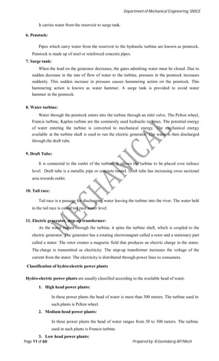 Department of Mechanical Engineering, SNSCE
Page 11 of 60 Prepared by: R.Govindaraj AP/Mech
It carries water from the reservoir to surge tank.
6. Penstock:
Pipes which carry water from the reservoir to the hydraulic turbine are known as penstock.
Penstock is made up of steel or reinforced concrete pipes.
7. Surge tank:
When the load on the generator decreases, the gates admitting water must be closed. Due to
sudden decrease in the rate of flow of water to the turbine, pressure in the penstock increases
suddenly. This sudden increase in pressure causes hammering action on the penstock. This
hammering action is known as water hammer. A surge tank is provided to avoid water
hammer in the penstock.
8. Water turbine:
Water through the penstock enters into the turbine through an inlet valve. The Pelton wheel,
Francis turbine, Kaplan turbine are the commonly used hydraulic turbines. The potential energy
of water entering the turbine is converted to mechanical energy. The mechanical energy
available at the turbine shaft is used to run the electric generator. The water is then discharged
through the draft tube.
9. Draft Tube:
It is connected to the outlet of the turbine. It allows the turbine to be placed over tailrace
level. Draft tube is a metallic pipe or concrete tunnel. Draft tube has increasing cross sectional
area towards outlet.
10. Tail race:
Tail race is a passage for discharging water leaving the turbine into the river. The water held
in the tail race is called tail race water level.
11. Electric generator, step-up transformer:
As the water rushes through the turbine, it spins the turbine shaft, which is coupled to the
electric generator. The generator has a rotating electromagnet called a rotor and a stationary part
called a stator. The rotor creates a magnetic field that produces an electric charge in the stator.
The charge is transmitted as electricity. The step-up transformer increases the voltage of the
current from the stator. The electricity is distributed through power lines to consumers.
Classification of hydro-electric power plants
Hydro-electric power plants are usually classified according to the available head of water.
1. High head power plants:
In these power plants the head of water is more than 300 meters. The turbine used in
such plants is Pelton wheel.
2. Medium head power plants:
In these power plants the head of water ranges from 30 to 300 meters. The turbine
used in such plants is Francis turbine.
3. Low head power plants:
 