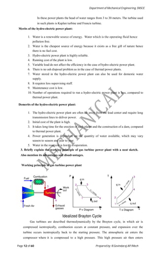 Department of Mechanical Engineering, SNSCE
Page 12 of 60 Prepared by: R.Govindaraj AP/Mech
In these power plants the head of water ranges from 3 to 30 meters. The turbine used
in such plants is Kaplan turbine and Francis turbine.
Merits of the hydro-electric power plant:
1. Water is a renewable source of energy. Water which is the operating fluid hence
pollution free.
2. Water is the cheapest source of energy because it exists as a free gift of nature hence
there is no fuel cost.
3. Hydro-electric power plant is highly reliable.
4. Running cost of the plant is low.
5. Variable load do not affect the efficiency in the case of hydro-electric power plant.
6. There is no ash disposal problem as in the case of thermal power plants.
7. Water stored in the hydro-electric power plant can also be used for domestic water
supply.
8. It requires less supervising staff.
9. Maintenance cost is low.
10. Number of operations required to run a hydro-electric power plant is less, compared to
thermal power plant.
Demerits of the hydro-electric power plant:
1. The hydro-electric power plant are often far away from the load center and require long
transmission lines to deliver power.
2. Initial cost of the plant is high.
3. It takes long time for the erection of such plants and the construction of a dam, compared
to thermal power plant.
4. Power generation is dependent on the quantity of water available, which may vary
season to season and year to year.
5. Water in the reservoir is lost by evaporation.
3. Briefly explain the working principle of gas turbine power plant with a neat sketch.
Also mention its advantages and disadvantages.
Working principle of gas turbine power plant
Gas turbines are described thermodynamically by the Brayton cycle, in which air is
compressed isentropically, combustion occurs at constant pressure, and expansion over the
turbine occurs isentropically back to the starting pressure. The atmospheric air enters the
compressor where it is compressed to a high pressure. This high pressure air then enters
 