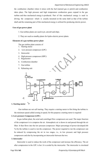 Department of Mechanical Engineering, SNSCE
Page 13 of 60 Prepared by: R.Govindaraj AP/Mech
the combustion chamber where it mixes with the fuel (natural gas or petrol) and combustion
takes place. The high pressure and high temperature combustion gases expand in the gas
turbine and thus mechanical energy is produced. Part of this mechanical energy is used in
driving the compressor which is usually mounted on the same shaft as that of the turbine
shaft and the remaining part of this mechanical energy is utilized for producing electric power.
Uses of gas power plant
1. Gas turbine plants are used in jet, aircraft and ships.
2. They are used as standby plants for hydro-electric power plants.
Elements of a gas turbine power plant
The gas turbine plant consists of
1. Starting motor
2. Low pressure compressor (LPC)
3. Intercooler
4. High pressure compressor (HPC)
5. Regenerator
6. Combustion chamber
7. Gas turbine
8. Reheating unit
1. Starting motor
Gas turbines are not self starting. They require a starting motor to first bring the turbine to
the minimum speed called coming in speed, for this purpose a starting motor is required
2. Low pressure Compressor (LPC)
In gas turbine plant, the axial and centrifugal flow compressors are used. The major function
of the compressor is to compress the air. Atmospheric air is drawn in and passed through the air
filter. It then flows into the low pressure compressor. Major percentage of power developed (66
%) by the turbine is used to run the compressor. The power required to run the compressor can
be reduced by compressing the air in two stages, i.e., in low pressure and high pressure
compressors and also by incorporating an intercooler between the two.
3. Intercooler
Intercooler is used to reduce the work of the compressor and increase the efficiency. The air
after compression in the LPC is hot. It is cooled by the intercooler. The intercooler is circulated
 
