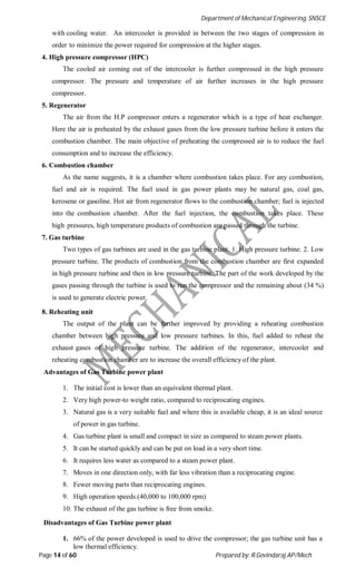Department of Mechanical Engineering, SNSCE
Page 14 of 60 Prepared by: R.Govindaraj AP/Mech
with cooling water. An intercooler is provided in between the two stages of compression in
order to minimize the power required for compression at the higher stages.
4. High pressure compressor (HPC)
The cooled air coming out of the intercooler is further compressed in the high pressure
compressor. The pressure and temperature of air further increases in the high pressure
compressor.
5. Regenerator
The air from the H.P compressor enters a regenerator which is a type of heat exchanger.
Here the air is preheated by the exhaust gases from the low pressure turbine before it enters the
combustion chamber. The main objective of preheating the compressed air is to reduce the fuel
consumption and to increase the efficiency.
6. Combustion chamber
As the name suggests, it is a chamber where combustion takes place. For any combustion,
fuel and air is required. The fuel used in gas power plants may be natural gas, coal gas,
kerosene or gasoline. Hot air from regenerator flows to the combustion chamber; fuel is injected
into the combustion chamber. After the fuel injection, the combustion takes place. These
high pressures, high temperature products of combustion are passed through the turbine.
7. Gas turbine
Two types of gas turbines are used in the gas turbine plant. 1. High pressure turbine. 2. Low
pressure turbine. The products of combustion from the combustion chamber are first expanded
in high pressure turbine and then in low pressure turbine. The part of the work developed by the
gases passing through the turbine is used to run the compressor and the remaining about (34 %)
is used to generate electric power.
8. Reheating unit
The output of the plant can be further improved by providing a reheating combustion
chamber between high pressure and low pressure turbines. In this, fuel added to reheat the
exhaust gases of high pressure turbine. The addition of the regenerator, intercooler and
reheating combustion chamber are to increase the overall efficiency of the plant.
Advantages of Gas Turbine power plant
1. The initial cost is lower than an equivalent thermal plant.
2. Very high power-to weight ratio, compared to reciprocating engines.
3. Natural gas is a very suitable fuel and where this is available cheap, it is an ideal source
of power in gas turbine.
4. Gas turbine plant is small and compact in size as compared to steam power plants.
5. It can be started quickly and can be put on load in a very short time.
6. It requires less water as compared to a steam power plant.
7. Moves in one direction only, with far less vibration than a reciprocating engine.
8. Fewer moving parts than reciprocating engines.
9. High operation speeds.(40,000 to 100,000 rpm)
10. The exhaust of the gas turbine is free from smoke.
Disadvantages of Gas Turbine power plant
1. 66% of the power developed is used to drive the compressor; the gas turbine unit has a
low thermal efficiency.
 