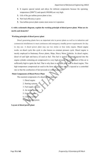 Department of Mechanical Engineering, SNSCE
Page 15 of 60 Prepared by: R.Govindaraj AP/Mech
2. It requires special metals and alloys for deferent components because the operating
temperature (2000 0
C) and speed (100,000) are very high.
3. Life of the gas turbine power plant is less.
4. Part load efficiency is poor.
5. Gas turbine power plant creates more noise in it operation
4. with a schematic diagram, explain the working principle of diesel power plant. What are its
merits and demerits?
Working principle of diesel power plant
Diesel generating plants have an important role in power plants as well as in industries and
commercial installations to meet continuous and emergency standby power requirements for day
to- day use. A diesel power plant may use two stroke or four stoke engine. Diesel engine
works on diesel cycle this cycle is also known as constant pressure cycle. Diesel engine is
mostly employed in Stationary Power plants, Ships, Heavy Motor Vehicles. In diesel engine,
diesel oil and light and heavy oil used as fuel. This fuel is ignited by being injected into the
engine cylinder containing air compressed to a very high pressure; the temperature of this air is
sufficiently high to ignite the fuel. That is why there is no spark plug used in diesel engine. This
high temperature compressed air used in the form of very fine spray is injected at a controlled
rate so that the combustion of fuel proceeds at constant pressure.
Main Components of Diesel Power Plant
The essential components of a diesel power plant are
1. Diesel engine
2. Starting systems
3. Fuel supply systems
4. Air intake system
5. Exhaust system
6. Cooling system
7. Lubricating system
Layout of diesel power plant
 