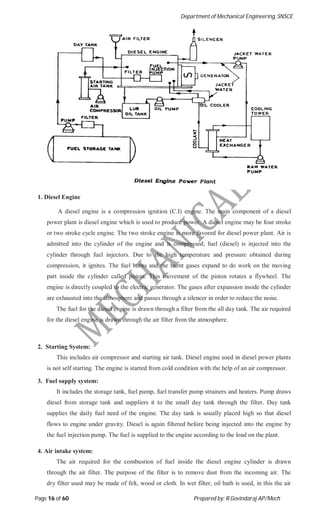 Department of Mechanical Engineering, SNSCE
Page 16 of 60 Prepared by: R.Govindaraj AP/Mech
1. Diesel Engine
A diesel engine is a compression ignition (C.I) engine. The main component of a diesel
power plant is diesel engine which is used to produce power. A diesel engine may be four stroke
or two stroke cycle engine. The two stroke engine is more favored for diesel power plant. Air is
admitted into the cylinder of the engine and is compressed; fuel (diesel) is injected into the
cylinder through fuel injectors. Due to the high temperature and pressure obtained during
compression, it ignites. The fuel burns and the burnt gases expand to do work on the moving
part inside the cylinder called piston. This movement of the piston rotates a flywheel. The
engine is directly coupled to the electric generator. The gases after expansion inside the cylinder
are exhausted into the atmosphere and passes through a silencer in order to reduce the noise.
The fuel for the diesel engine is drawn through a filter from the all day tank. The air required
for the diesel engine is drawn through the air filter from the atmosphere.
2. Starting System:
This includes air compressor and starting air tank. Diesel engine used in diesel power plants
is not self starting. The engine is started from cold condition with the help of an air compressor.
3. Fuel supply system:
It includes the storage tank, fuel pump, fuel transfer pump strainers and heaters. Pump draws
diesel from storage tank and suppliers it to the small day tank through the filter. Day tank
supplies the daily fuel need of the engine. The day tank is usually placed high so that diesel
flows to engine under gravity. Diesel is again filtered before being injected into the engine by
the fuel injection pump. The fuel is supplied to the engine according to the load on the plant.
4. Air intake system:
The air required for the combustion of fuel inside the diesel engine cylinder is drawn
through the air filter. The purpose of the filter is to remove dust from the incoming air. The
dry filter used may be made of felt, wood or cloth. In wet filter, oil bath is used, in this the air
 