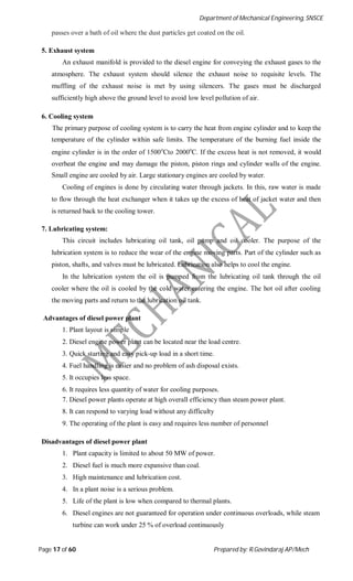 Department of Mechanical Engineering, SNSCE
Page 17 of 60 Prepared by: R.Govindaraj AP/Mech
passes over a bath of oil where the dust particles get coated on the oil.
5. Exhaust system
An exhaust manifold is provided to the diesel engine for conveying the exhaust gases to the
atmosphere. The exhaust system should silence the exhaust noise to requisite levels. The
muffling of the exhaust noise is met by using silencers. The gases must be discharged
sufficiently high above the ground level to avoid low level pollution of air.
6. Cooling system
The primary purpose of cooling system is to carry the heat from engine cylinder and to keep the
temperature of the cylinder within safe limits. The temperature of the burning fuel inside the
engine cylinder is in the order of 1500o
Cto 2000o
C. If the excess heat is not removed, it would
overheat the engine and may damage the piston, piston rings and cylinder walls of the engine.
Small engine are cooled by air. Large stationary engines are cooled by water.
Cooling of engines is done by circulating water through jackets. In this, raw water is made
to flow through the heat exchanger when it takes up the excess of heat of jacket water and then
is returned back to the cooling tower.
7. Lubricating system:
This circuit includes lubricating oil tank, oil pump and oil cooler. The purpose of the
lubrication system is to reduce the wear of the engine moving parts. Part of the cylinder such as
piston, shafts, and valves must be lubricated. Lubrication also helps to cool the engine.
In the lubrication system the oil is pumped from the lubricating oil tank through the oil
cooler where the oil is cooled by the cold water entering the engine. The hot oil after cooling
the moving parts and return to the lubrication oil tank.
Advantages of diesel power plant
1. Plant layout is simple
2. Diesel engine power plant can be located near the load centre.
3. Quick starting and easy pick-up load in a short time.
4. Fuel handling is easier and no problem of ash disposal exists.
5. It occupies less space.
6. It requires less quantity of water for cooling purposes.
7. Diesel power plants operate at high overall efficiency than steam power plant.
8. It can respond to varying load without any difficulty
9. The operating of the plant is easy and requires less number of personnel
Disadvantages of diesel power plant
1. Plant capacity is limited to about 50 MW of power.
2. Diesel fuel is much more expansive than coal.
3. High maintenance and lubrication cost.
4. In a plant noise is a serious problem.
5. Life of the plant is low when compared to thermal plants.
6. Diesel engines are not guaranteed for operation under continuous overloads, while steam
turbine can work under 25 % of overload continuously
 