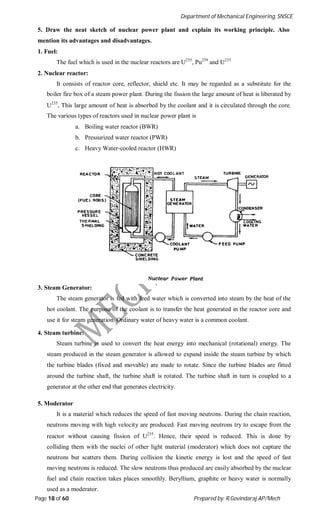 Department of Mechanical Engineering, SNSCE
Page 18 of 60 Prepared by: R.Govindaraj AP/Mech
5. Draw the neat sketch of nuclear power plant and explain its working principle. Also
mention its advantages and disadvantages.
1. Fuel:
The fuel which is used in the nuclear reactors are U235
, Pu239
and U233
2. Nuclear reactor:
It consists of reactor core, reflector, shield etc. It may be regarded as a substitute for the
boiler fire box of a steam power plant. During the fission the large amount of heat is liberated by
U235
, This large amount of heat is absorbed by the coolant and it is circulated through the core.
The various types of reactors used in nuclear power plant is
a. Boiling water reactor (BWR)
b. Pressurized water reactor (PWR)
c. Heavy Water-cooled reactor (HWR)
3. Steam Generator:
The steam generator is fed with feed water which is converted into steam by the heat of the
hot coolant. The purpose of the coolant is to transfer the heat generated in the reactor core and
use it for steam generation. Ordinary water of heavy water is a common coolant.
4. Steam turbine:
Steam turbine is used to convert the heat energy into mechanical (rotational) energy. The
steam produced in the steam generator is allowed to expand inside the steam turbine by which
the turbine blades (fixed and movable) are made to rotate. Since the turbine blades are fitted
around the turbine shaft, the turbine shaft is rotated. The turbine shaft in turn is coupled to a
generator at the other end that generates electricity.
5. Moderator
It is a material which reduces the speed of fast moving neutrons. During the chain reaction,
neutrons moving with high velocity are produced. Fast moving neutrons try to escape from the
reactor without causing fission of U235
. Hence, their speed is reduced. This is done by
colliding them with the nuclei of other light material (moderator) which does not capture the
neutrons but scatters them. During collision the kinetic energy is lost and the speed of fast
moving neutrons is reduced. The slow neutrons thus produced are easily absorbed by the nuclear
fuel and chain reaction takes places smoothly. Beryllium, graphite or heavy water is normally
used as a moderator.
 