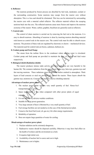 Department of Mechanical Engineering, SNSCE
Page 19 of 60 Prepared by: R.Govindaraj AP/Mech
6. Reflector:
The neutrons produced by fission process are absorbed by fuel rods, moderator, coolant or
the surrounding construction. Some neutrons may escape from the reactor core without
absorption. This is a loss and should be eliminated. This loss can be minimized by surrounding
the reactor core with a material called reflector. The reflector material reflects the escaping
neutrons back into the core. The reflected neutrons cause more fission and improve the neutrons
economy of the reactor. Water, carbon, graphite, beryllium are generally used as reflectors.
7. Control rods:
The control of chain reaction is carried out by removing the fuel rod or the neutrons. It is
easy to absorb neutrons. Absorbing of neutrons is done by inserting neutron absorbing material
rods known as control rods in the reactor core. The control rods must be able to absorb excess
neutrons. The position of these rods are regulated by electronic or electro – mechanical devices.
The material used for control rods are boron, cadmium, hafnium etc.
8. Coolant pump and Feed Pump:
The steam from the turbine flows to the condenser where cooling water is circulated.
Coolant pump and feed pump are provided to maintain the flow of coolant and feed water
respectively.
9. Biological shield (Radiation shield):
The reactor produces intense radio activity and these radiations are very harmful to the
human life. The common radiations from the reactors are alpha rays, beta rays, gamma rays and
fast moving neutrons. These radiations must be absorbed before emitted to atmosphere. Thick
layers of lead concrete or steel are provided all around the reactor. These layers absorb the
gamma rays, neutrons etc. Concrete and steel are used as shielding material.
Advantages of nuclear power plant:
1. The nuclear power plant requires very small quantity of fuel. Hence fuel
transportation cost is less.
2. Space requirement is less when compared with other power plants of equal
capacity.
3. It is not affected by adverse weather conditions.
4. Suitable for large power generation.
5. Very large amount of heat is liberated by a very small quantity of fuel.
6. Fuel storage facilities are not needed as in the case of the thermal power plant.
7. Conserve the fossil fuel (coal, oil, gas etc.) for other energy requirements.
8. Reliability of operation.
9. Does not require large quantities of water for cooling.
Disadvantages of nuclear power plant:
1. Nuclear radiation can be extremely dangerous.
2. Radioactive wastes should be disposed carefully, Otherwise it may have bad effect on
the health of workers and the environment as a hole.
3. It requires high initial cost.
4. Availability of nuclear fuel is scarce and cost is high.
5. Maintenance cost is higher.
 