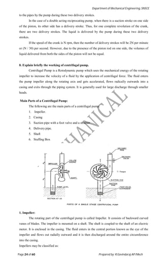 Department of Mechanical Engineering, SNSCE
Page 24 of 60 Prepared by: R.Govindaraj AP/Mech
to the pipes by the pump during these two delivery strokes.
In the case of a double acting reciprocating pump, when there is a suction stroke on one side
of the piston, its other side has a delivery stroke. Thus, for one complete revolution of the crank,
there are two delivery strokes. The liquid is delivered by the pump during these two delivery
strokes.
If the speed of the crank is N rpm, then the number of delivery strokes will be 2N per minute
or (N / 30) per second. However, due to the presence of the piston rod on one side, the volumes of
liquid delivered from both the sides of the piston will not be equal.
8. Explain briefly the working of centrifugal pump.
Centrifugal Pump is a Rotodynamic pump which uses the mechanical energy of the rotating
impeller to increase the velocity of a fluid by the application of centrifugal force. The fluid enters
the pump impeller along the rotating axis and gets accelerated, flows radically outwards into a
casing and exits through the piping system. It is generally used for large discharge through smaller
heads.
Main Parts of a Centrifugal Pump:
The following are the main parts of a centrifugal pump:
1. Impeller.
2. Casing
3. Suction pipe with a foot valve and a strainer.
4. Delivery pipe.
5. Shaft
6. Stuffing Box
1. Impeller:
The rotating part of the centrifugal pump is called Impeller. It consists of backward curved
vanes of blades. The impeller is mounted on a shaft. The shaft is coupled to the shaft of an electric
motor. It is enclosed in the casing. The fluid enters in the central portion known as the eye of the
impeller and flows out radially outward and it is then discharged around the entire circumference
into the casing.
Impellers may be classified as:
 