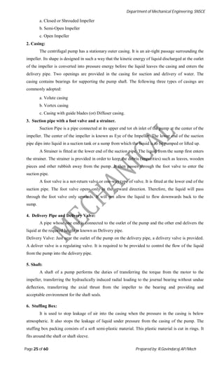 Department of Mechanical Engineering, SNSCE
Page 25 of 60 Prepared by: R.Govindaraj AP/Mech
a. Closed or Shrouded Impeller
b. Semi-Open Impeller
c. Open Impeller
2. Casing:
The centrifugal pump has a stationary outer casing. It is an air-tight passage surrounding the
impeller. Its shape is designed in such a way that the kinetic energy of liquid discharged at the outlet
of the impeller is converted into pressure energy before the liquid leaves the casing and enters the
delivery pipe. Two openings are provided in the casing for suction and delivery of water. The
casing contains bearings for supporting the pump shaft. The following three types of casings are
commonly adopted:
a. Volute casing
b. Vortex casing
c. Casing with guide blades (or) Diffuser casing.
3. Suction pipe with a foot valve and a strainer.
Suction Pipe is a pipe connected at its upper end tot eh inlet of the pump at the center of the
impeller. The center of the impeller is known as Eye of the Impeller. The lower end of the suction
pipe dips into liquid in a suction tank or a sump from which the liquid is to be pumped or lifted up.
A Strainer is fitted at the lower end of the suction pipe. The liquid from the sump first enters
the strainer. The strainer is provided in order to keep the debris (impurities) such as leaves, wooden
pieces and other rubbish away from the pump. It then passes through the foot valve to enter the
suction pipe.
A foot valve is a not-return valve or one-way type of valve. It is fitted at the lower end of the
suction pipe. The foot valve opens only in the upward direction. Therefore, the liquid will pass
through the foot valve only upwards. It will not allow the liquid to flow downwards back to the
sump.
4. Delivery Pipe and Delivery Valve:
A pipe whose one end is connected to the outlet of the pump and the other end delivers the
liquid at the required height is known as Delivery pipe.
Delivery Valve: Just near the outlet of the pump on the delivery pipe, a delivery valve is provided.
A deliver valve is a regulating valve. It is required to be provided to control the flow of the liquid
from the pump into the delivery pipe.
5. Shaft:
A shaft of a pump performs the duties of transferring the torque from the motor to the
impeller, transferring the hydraulically induced radial loading to the journal bearing without undue
deflection, transferring the axial thrust from the impeller to the bearing and providing and
acceptable environment for the shaft seals.
6. Stuffing Box:
It is used to stop leakage of air into the casing when the pressure in the casing is below
atmospheric. It also stops the leakage of liquid under pressure from the casing of the pump. The
stuffing box packing consists of a soft semi-plastic material. This plastic material is cut in rings. It
fits around the shaft or shaft sleeve.
 