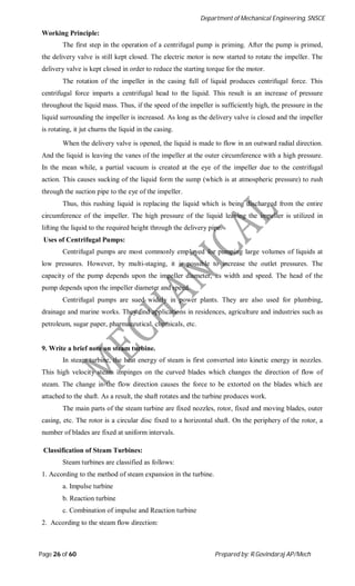 Department of Mechanical Engineering, SNSCE
Page 26 of 60 Prepared by: R.Govindaraj AP/Mech
Working Principle:
The first step in the operation of a centrifugal pump is priming. After the pump is primed,
the delivery valve is still kept closed. The electric motor is now started to rotate the impeller. The
delivery valve is kept closed in order to reduce the starting torque for the motor.
The rotation of the impeller in the casing full of liquid produces centrifugal force. This
centrifugal force imparts a centrifugal head to the liquid. This result is an increase of pressure
throughout the liquid mass. Thus, if the speed of the impeller is sufficiently high, the pressure in the
liquid surrounding the impeller is increased. As long as the delivery valve is closed and the impeller
is rotating, it jut churns the liquid in the casing.
When the delivery valve is opened, the liquid is made to flow in an outward radial direction.
And the liquid is leaving the vanes of the impeller at the outer circumference with a high pressure.
In the mean while, a partial vacuum is created at the eye of the impeller due to the centrifugal
action. This causes sucking of the liquid form the sump (which is at atmospheric pressure) to rush
through the suction pipe to the eye of the impeller.
Thus, this rushing liquid is replacing the liquid which is being discharged from the entire
circumference of the impeller. The high pressure of the liquid leaving the impeller is utilized in
lifting the liquid to the required height through the delivery pipe.
Uses of Centrifugal Pumps:
Centrifugal pumps are most commonly employed for pumping large volumes of liquids at
low pressures. However, by multi-staging, it is possible to increase the outlet pressures. The
capacity of the pump depends upon the impeller diameter, its width and speed. The head of the
pump depends upon the impeller diameter and speed.
Centrifugal pumps are sued widely in power plants. They are also used for plumbing,
drainage and marine works. They find applications in residences, agriculture and industries such as
petroleum, sugar paper, pharmaceutical, chemicals, etc.
9. Write a brief note on steam turbine.
In steam turbine, the heat energy of steam is first converted into kinetic energy in nozzles.
This high velocity steam impinges on the curved blades which changes the direction of flow of
steam. The change in the flow direction causes the force to be extorted on the blades which are
attached to the shaft. As a result, the shaft rotates and the turbine produces work.
The main parts of the steam turbine are fixed nozzles, rotor, fixed and moving blades, outer
casing, etc. The rotor is a circular disc fixed to a horizontal shaft. On the periphery of the rotor, a
number of blades are fixed at uniform intervals.
Classification of Steam Turbines:
Steam turbines are classified as follows:
1. According to the method of steam expansion in the turbine.
a. Impulse turbine
b. Reaction turbine
c. Combination of impulse and Reaction turbine
2. According to the steam flow direction:
 