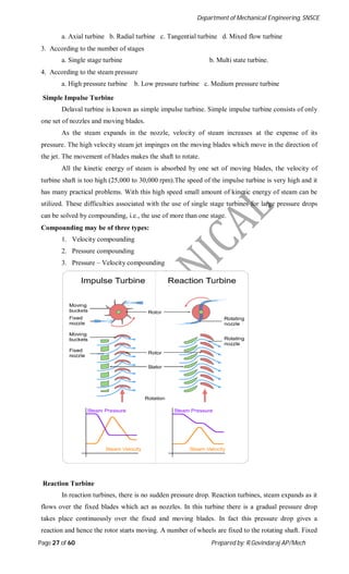 Department of Mechanical Engineering, SNSCE
Page 27 of 60 Prepared by: R.Govindaraj AP/Mech
a. Axial turbine b. Radial turbine c. Tangential turbine d. Mixed flow turbine
3. According to the number of stages
a. Single stage turbine b. Multi state turbine.
4. According to the steam pressure
a. High pressure turbine b. Low pressure turbine c. Medium pressure turbine
Simple Impulse Turbine
Delaval turbine is known as simple impulse turbine. Simple impulse turbine consists of only
one set of nozzles and moving blades.
As the steam expands in the nozzle, velocity of steam increases at the expense of its
pressure. The high velocity steam jet impinges on the moving blades which move in the direction of
the jet. The movement of blades makes the shaft to rotate.
All the kinetic energy of steam is absorbed by one set of moving blades, the velocity of
turbine shaft is too high (25,000 to 30,000 rpm).The speed of the impulse turbine is very high and it
has many practical problems. With this high speed small amount of kinetic energy of steam can be
utilized. These difficulties associated with the use of single stage turbines for large pressure drops
can be solved by compounding, i.e., the use of more than one stage.
Compounding may be of three types:
1. Velocity compounding
2. Pressure compounding
3. Pressure – Velocity compounding
Reaction Turbine
In reaction turbines, there is no sudden pressure drop. Reaction turbines, steam expands as it
flows over the fixed blades which act as nozzles. In this turbine there is a gradual pressure drop
takes place continuously over the fixed and moving blades. In fact this pressure drop gives a
reaction and hence the rotor starts moving. A number of wheels are fixed to the rotating shaft. Fixed
 