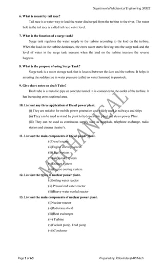 Department of Mechanical Engineering, SNSCE
Page 3 of 60 Prepared by: R.Govindaraj AP/Mech
6. What is meant by tail race?
Tail race is a water way to lead the water discharged from the turbine to the river. The water
held in the tail race is called tail race water level.
7. What is the function of a surge tank?
Surge tank regulates the water supply to the turbine according to the load on the turbine.
When the load on the turbine decreases, the extra water starts flowing into the surge tank and the
level of water in the surge tank increase when the load on the turbine increase the reverse
happens.
8. What is the purpose of using Surge Tank?
Surge tank is a water storage tank that is located between the dam and the turbine. It helps in
arresting the sudden rise in water pressure (called as water hammer) in penstock.
9. Give short notes on draft Tube?
Draft tube is a metallic pipe or concrete tunnel. It is connected to the outlet of the turbine. It
has increasing cross sectional area.
10. List out any three application of Diesel power plant.
(i) They are suitable for mobile power generation and widely used in railways and ships
(ii) They can be used as stand by plant to hydro-electric plant and steam power Plant.
(iii) They can be used as continuous supply such as hospitals, telephone exchange, radio
station and cinema theatre’s.
11. List out the main components of Diesel power plant.
(i)Diesel engine
(ii)Engine starting system
(iii) Fuel system
(iv)Air in-take system
(v)Exhaust system
(vi)Engine cooling system
12. List out the types of nuclear power plant.
(i)Boiling water reactor
(ii) Pressurized water reactor
(iii)Heavy water cooled reactor
13. List out the main components of nuclear power plant.
(i)Nuclear reactor
(ii)Radiation shield
(iii)Heat exchanger
(iv) Turbine
(v)Coolant pump, Feed pump
(vii)Condenser
 