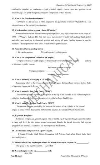Department of Mechanical Engineering, SNSCE
Page 30 of 60 Prepared by: R.Govindaraj AP/Mech
combustion chamber by conducting a high potential electric current from the ignition circuit
across its gap. The spark thus produced ignites compressed air fuel mixture.
.
12. What is the function of carburetor?
Carburetor is a device used in petrol engines to mix petrol and air in correct proportions. This
mixture is sent to the engine for combustion.
13. Why is cooling system necessary in an I.C engine?
Combustion of fuel air mixture in the cylinder produces very high temperature in the range of
1000 - 1500 degree Celsius. This heat may cause expansion of cylinder wall, cylinder head, piston
and other parts resulting in abnormal ignition and seizing of parts. Cooling system is used to
maintain the temperature within limits so that normal ignition occurs.
14. Name the different cooling system
1. Air cooling system 2.Liquid or water cooling system.
15. What is the compression ratio of an I.C engine?
Compression ratio of an I.C engine is defined as the ratio of maximum cylinder volume
to minimum cylinder volume
Maximum cylinder volume
Compression ratio = ----------------------------------
Minimum cylinder volume
16. What is meant by scavenging in I.C engine?
Scavenging refers to the process of removing burnt gases during exhaust stroke with the help
of incoming charge and deflector.
17. What is meant by Top Dead Centre (T D C)?
The extreme position reached by the piston at the top of the cylinder in the vertical engine is
called top dead centre. In horizontal engines, it is called as Inner Dead Centre.
18. What is meant by Bottom Dead Centre (BDC)?
The extreme position reached by the piston at the bottom of the cylinder in the vertical
Engine is called bottom dead centre. In horizontal engines, it is called as Outer Dead Centre.
19. Explain C.I engines?
C.I means compressed ignition engine. The air in the diesel engine cylinder is compressed in
to very high level for the piston upward movement. Finally the diesel from the fuel injector
sprayed as fine droplets. This results the burning inside the chamber.
20. Give the main components of a petrol engine.
Cylinder, Cylinder head, Piston, Connecting rod, Valves, Spark plug, Crank shaft, Cam
shaft and flywheel.
21. Number of working strokes per minute for a four stroke cycle engines are -
The speed of the engine is in rpm. Ans: Half
22. A petrol engine works on cycle.
Ans: Otto
 